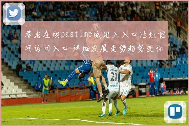 尊龙在线pastime城进入入口地址官网访问入口 详细发展走势趋势变化拆解