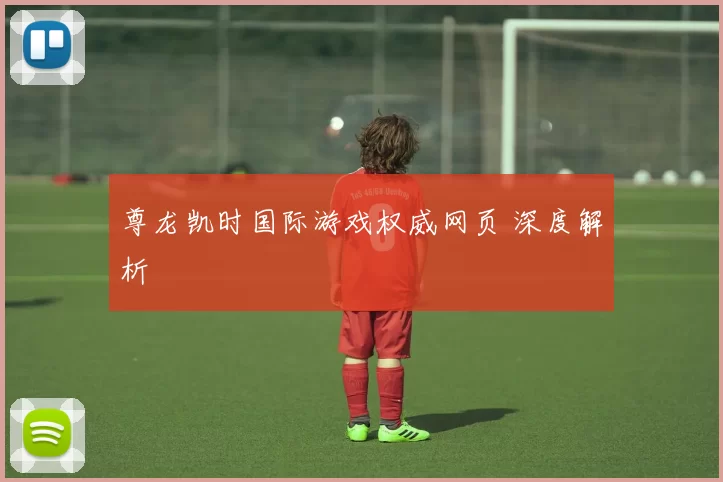 尊龙凯时国际游戏权威网页 深度解析