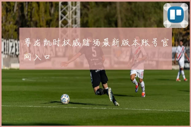 尊龙凯时权威赌场最新版本账号官网入口