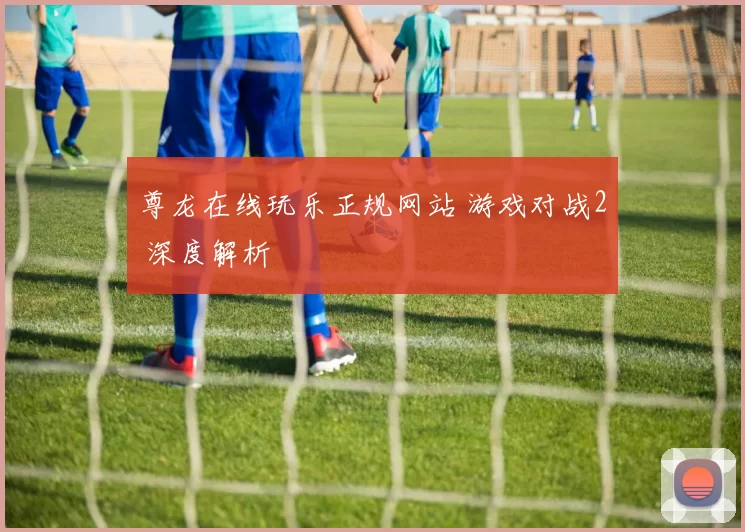 尊龙在线玩乐正规网站 游戏对战2 深度解析