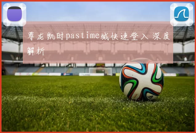 尊龙凯时pastime城快速登入 深度解析