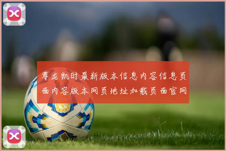 尊龙凯时最新版本信息内容信息页面内容版本网页地址加载页面官网入口地址地址