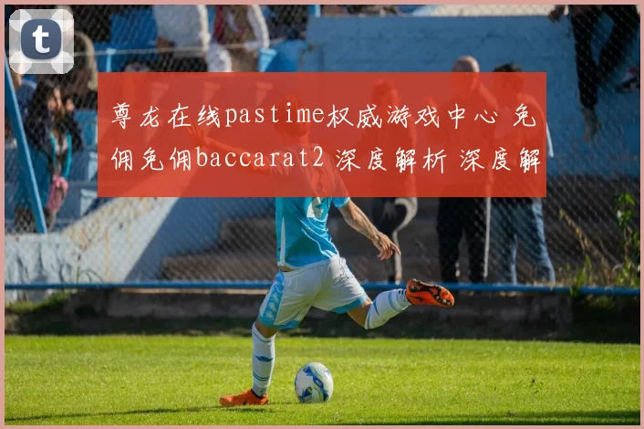 尊龙在线pastime权威游戏中心 免佣免佣baccarat2 深度解析 深度解析